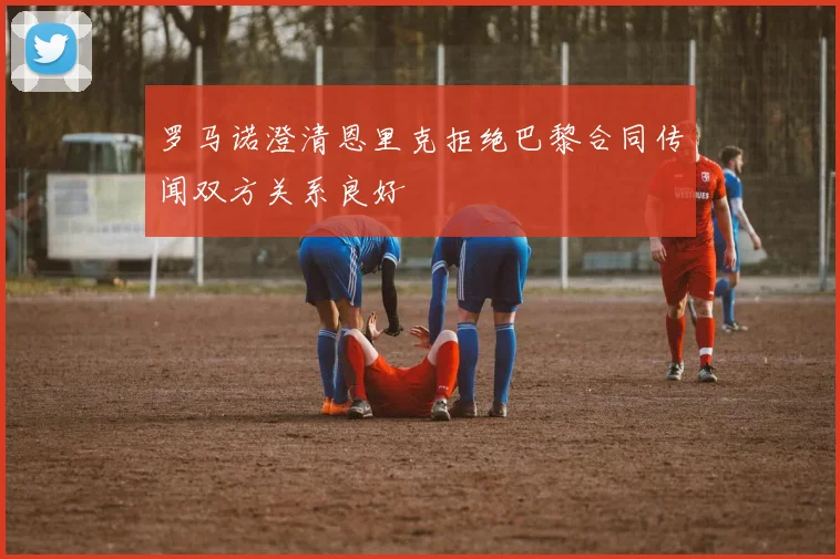 罗马诺澄清恩里克拒绝巴黎合同传闻双方关系良好
