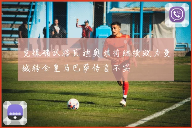 克媒确认格瓦迪奥尔将继续效力曼城转会皇马巴萨传言不实