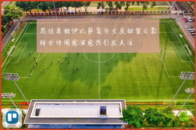 恩佐度假伊比萨岛与女友甜蜜合影转会传闻愈演愈烈引发关注