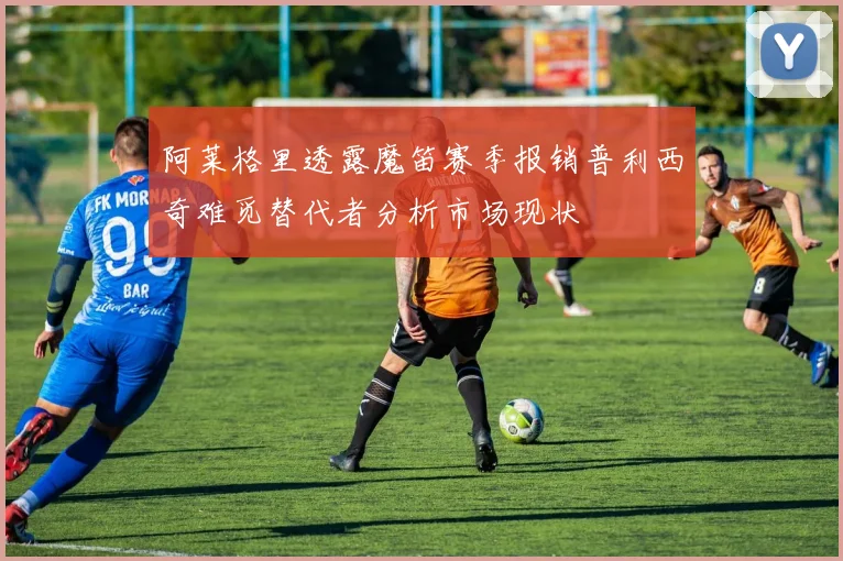 阿莱格里透露魔笛赛季报销普利西奇难觅替代者分析市场现状