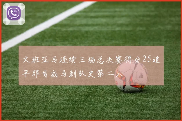 文班亚马连续三场总决赛得分25追平邓肯成马刺队史第二人