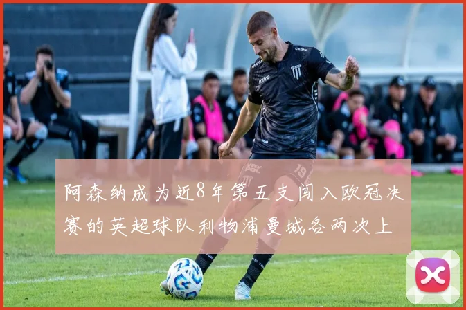 阿森纳成为近8年第五支闯入欧冠决赛的英超球队利物浦曼城各两次上演辉煌