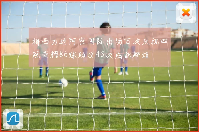 梅西为迈阿密国际出场百次庆祝四冠荣耀86球助攻45次成就辉煌