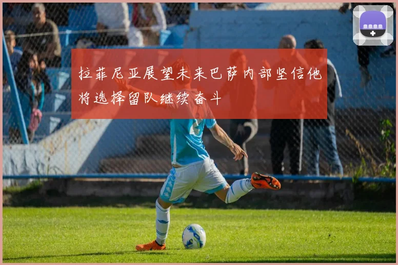 拉菲尼亚展望未来巴萨内部坚信他将选择留队继续奋斗