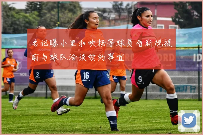 名记曝小里和吹杨等球员借新规提前与球队洽谈续约事宜