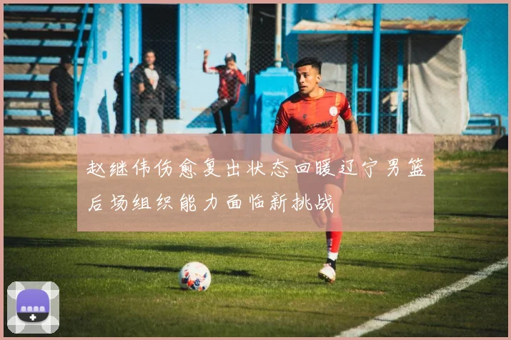 赵继伟伤愈复出状态回暖辽宁男篮后场组织能力面临新挑战