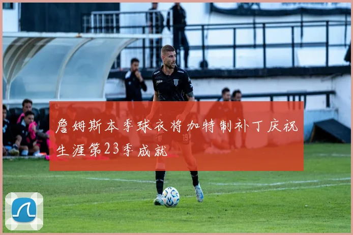 詹姆斯本季球衣将加特制补丁庆祝生涯第23季成就