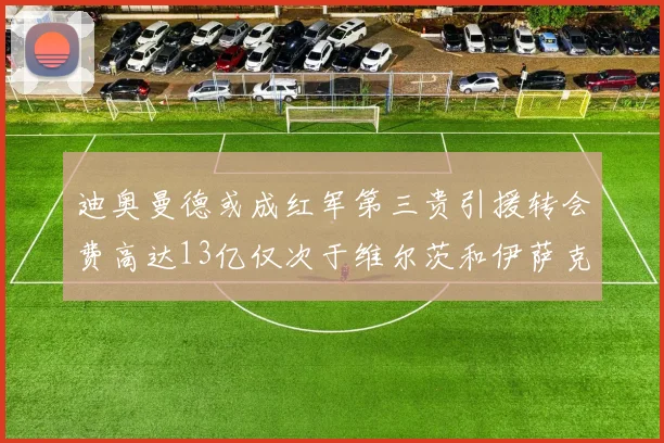 迪奥曼德或成红军第三贵引援转会费高达13亿仅次于维尔茨和伊萨克