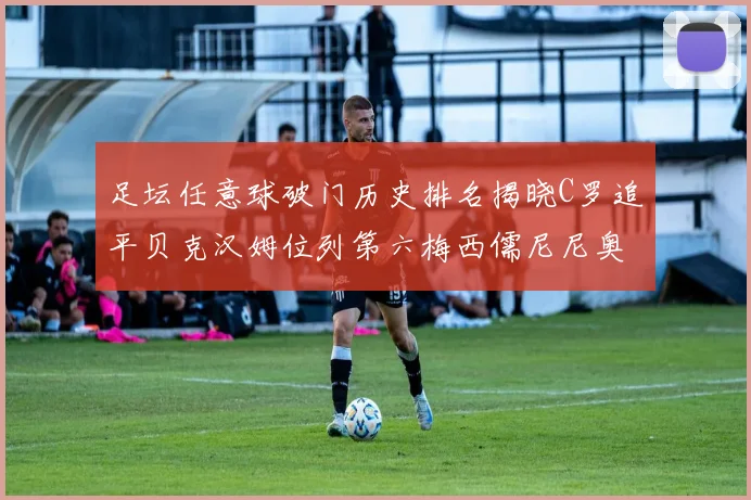 足坛任意球破门历史排名揭晓C罗追平贝克汉姆位列第六梅西儒尼尼奥称霸前两名