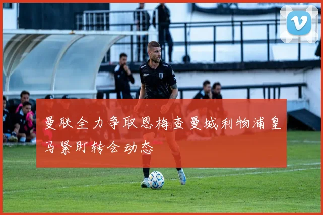 曼联全力争取恩梅查曼城利物浦皇马紧盯转会动态