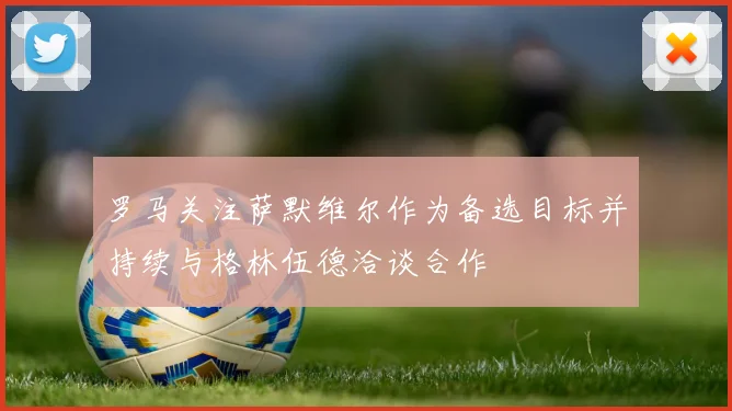 罗马关注萨默维尔作为备选目标并持续与格林伍德洽谈合作