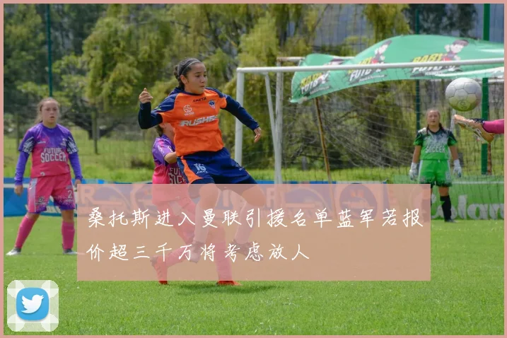 桑托斯进入曼联引援名单蓝军若报价超三千万将考虑放人