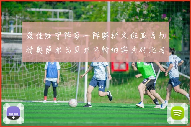 最佳防守阵容一阵解析文班亚马切特奥萨尔戈贝尔怀特的实力对比与展望