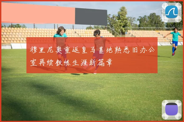 穆里尼奥重返皇马基地熟悉旧办公室再续教练生涯新篇章
