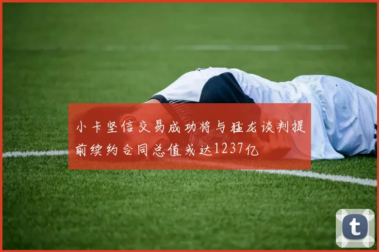 小卡坚信交易成功将与猛龙谈判提前续约合同总值或达1237亿