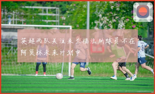 英超两队关注米兰福法纳球员不在阿莫林未来计划中