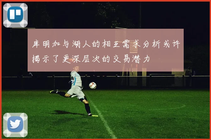 库明加与湖人的相互需求分析或许揭示了更深层次的交易潜力