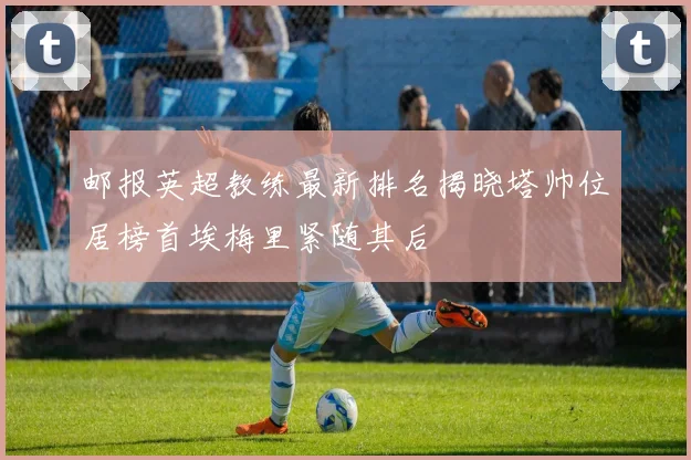 邮报英超教练最新排名揭晓塔帅位居榜首埃梅里紧随其后