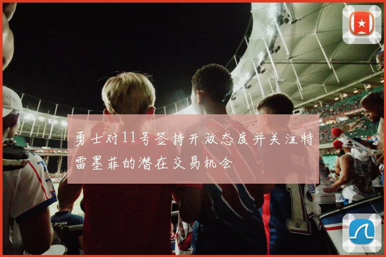 勇士对11号签持开放态度并关注特雷墨菲的潜在交易机会