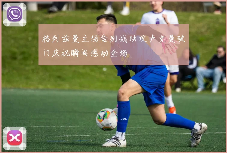 格列兹曼主场告别战助攻卢克曼破门庆祝瞬间感动全场