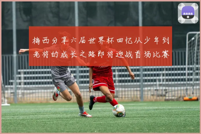 梅西分享六届世界杯回忆从少年到老将的成长之路即将迎战首场比赛