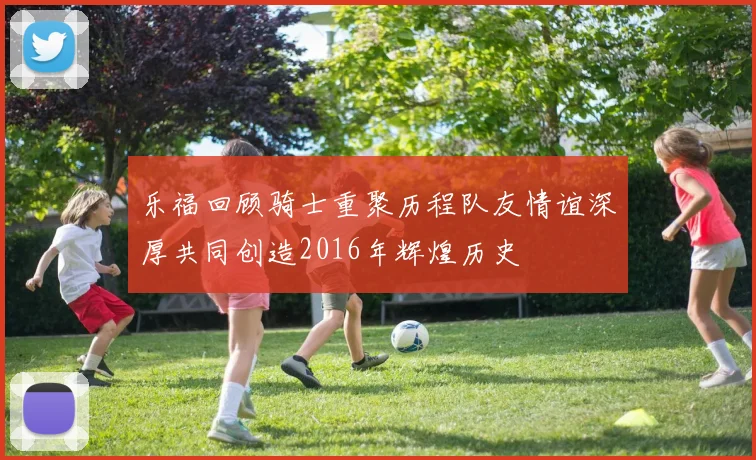 乐福回顾骑士重聚历程队友情谊深厚共同创造2016年辉煌历史