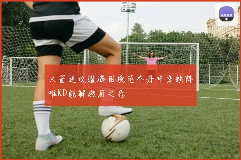 火箭进攻遭遇困境范乔丹申京缺阵唯KD能解燃眉之急