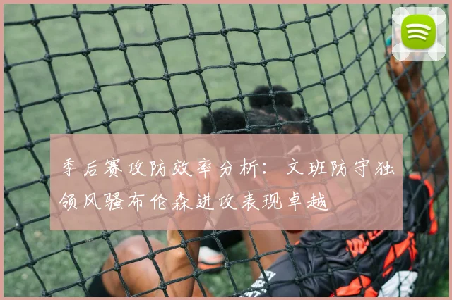 季后赛攻防效率分析：文班防守独领风骚布伦森进攻表现卓越
