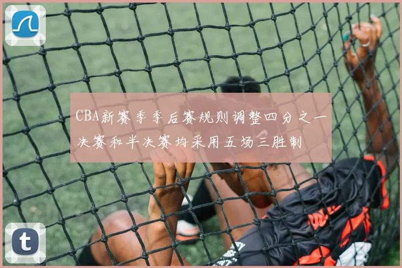 CBA新赛季季后赛规则调整四分之一决赛和半决赛均采用五场三胜制